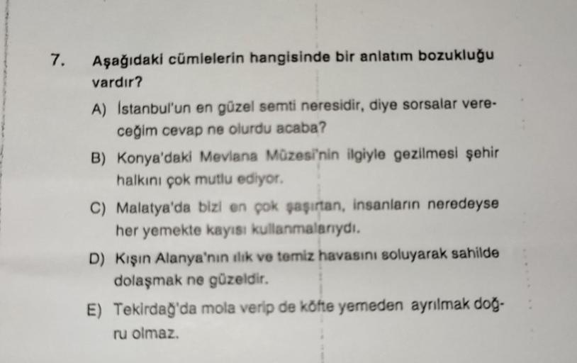 7.
Aşağıdaki cümlelerin hangisinde bir anlatım bozukluğu
vardır?
A) Istanbul'un en güzel semti neresidir, diye sorsalar vere-
ceğim cevap ne olurdu acaba?
B) Konya'daki Mevlana Müzesi'nin ilgiyle gezilmesi şehir
halkını çok mutlu ediyor.
C) Malatya'da bizi