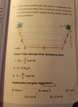 lan
Do-
01-
yı
21. Düşey kesiti şekildeki gibi olan yolun K noktasından E ki-
netik enerjisiyle atılan cisim sürtünmeli ve her nokta ara-
si sürtünme kuvvetinin yaptığı işin Wş olduğu yolda T'ye
kadar çıkabiliyor.
m
L
E
M
1. Ws
Yatay N
O
Cisim T'den dönüşte N'de durduğuna göre,
3
mgh'dir.
III. E
II. E= 8 Wedir.
5
40
3
ifadeleriden hangileri doğrudur?
A) Yalnız I
mgh'dir.
D) II ve III
Vs=0
B) Yalnız II
P
E) I, II ve III
R
C) I ve Il