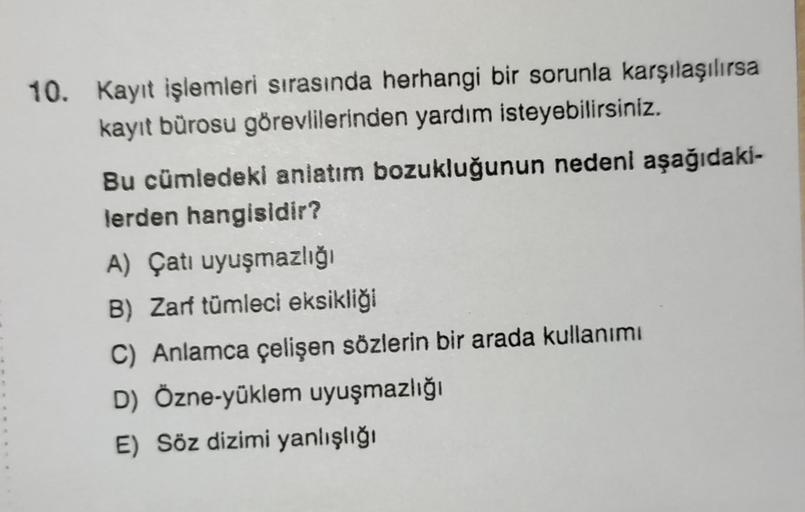 10. Kayıt işlemleri sırasında herhangi bir sorunla karşılaşılırsa
kayıt bürosu görevlilerinden yardım isteyebilirsiniz.
Bu cümledeki anlatım bozukluğunun nedeni aşağıdaki-
lerden hangisidir?
A) Çatı uyuşmazlığı
B) Zarf tümleci eksikliği
C) Anlamca çelişen 