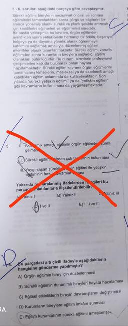 RA
5.
5.-6. soruları aşağıdaki parçaya göre cevaplayınız.
Sürekli eğitim; bireylerin mezuniyet öncesi ve sonrası
eğitimlerini tamamladıktan sonra görgü ve bilgilerini bir
amaca yönelmiş olarak sürekli ve planlı şekilde artırmak,
için kendilerini eğitmeleri ve eğitilmeleri sürecidir.
Bir başka yaklaşımla bu kavram, örgün eğitimden
ayrıldıktan sonra yetişkinlerin herhangi bir ödüle, başarıya,
belgeye ya da doyuma yönelik olarak öğrenmeye
katılımını sağlamak amacıyla düzenlenmiş eğitsel
etkinlikler olarak tanımlanmaktadır. Sürekli eğitim, zorunlu
eğitimden sonra kurumların bireylere sağladığı eğitim
olanakları bütünlüğüdür. Bu durum, bireylerin profesyonel
gelişimlerine katkıda bulunarak onları hayata
hazırlamaktadır. Sürekli eğitim kavramı örgün eğitimlerini
tamamlamış kimselerin, mesleksel ya da akademik amaçlı
katıldıkları eğitim anlamında da kullanılmaktadır. Son
yıllarda "sürekli yetişkin eğitimi" ya da "yetişkin eğitimi"
gibi kavramların kullanılması da yaygınlaşmaktadır.
Aka mik amaç eğitimin örgün eğitimde sonra
gelmes
@gamin
II.) Sürekli eğitim birden çok tanın bulunması
III Yaygınlaşan sürekli
kin eğitimi ile yetişkin
eğitiminin farklvramlar masi
Yukarıda paralanmış ifadelerden gileri bu
parçad nlatılanlarla ilişkilendirilebilir?
Aalnız
B) Yalnız II
!
B₁
I ve II
C Yalnız III
E) I, II ve III
Bu parçadaki altı çizili ifadeyle aşağıdakilerin
hangisine gönderme yapılmıştır?
A) Örgün eğitimin birey için düzenlenmesi
B) Sürekli eğitimin donanımlı bireyleri hayata hazırlaması
C) Eğitsel etkinliklerin bireyin davranışlarını değiştirmesi
D) Kurumların bireylere eğitim imkânı sunması
E) Eğitim kurumlarının sürekli eğitimi amaçlaması
7.