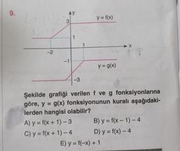 9.
-2
3
-1
1
-3
y = f(x)
y = g(x)
Şekilde grafiği verilen f ve g fonksiyonlarına
göre, y = g(x) fonksiyonunun kuralı aşağıdaki-
lerden hangisi olabilir?
A) y = f(x + 1)-3
C) y = f(x + 1)-4
B) y = f(x-1)-4
D) y = f(x) - 4
E) y = f(-x) + 1