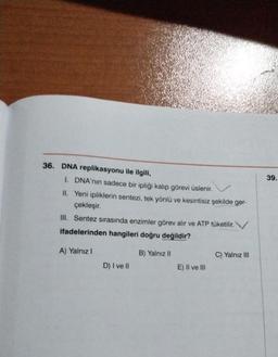 36. DNA replikasyonu ile ilgili,
I. DNA'nın sadece bir ipliği kalıp görevi üslenir.
II. Yeni ipliklerin sentezi, tek yönlü ve kesintisiz şekilde ger-
çekleşir.
III. Sentez sırasında enzimler görev alır ve ATP tüketilir.
ifadelerinden hangileri doğru değildir?
A) Yalnız I
B) Yalnız II
D) I ve II
E) II ve III
C) Yalnız III
39.