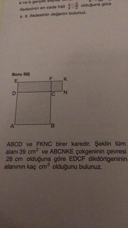 Soru 50)
E
D
a ve b gerçek
ifadesinin en sade hâli olduğuna göre
a b ifadesinin değerini bulunuz.
A
F
C
B
K
N
ABCD ve FKNC birer karedir. Şeklin tüm
alanı 39 cm² ve ABCNKE çokgeninin çevresi
28 cm olduğuna göre EDCF dikdörtgeninin
alanının kaç cm² olduğunu bulunuz.