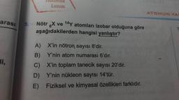 arası 5.
di,
Lazım
Nötr X ve 14Y atomları izobar olduğuna göre
aşağıdakilerden hangisi yanlıştır?
A)
B)
C)
D) Y'nin nükleon sayısı 14'tür.
E) Fiziksel ve kimyasal özellikleri farklıdır.
X'in nötron sayısı 8'dir.
Y'nin atom numarası 6'dır.
X'in toplam tanecik sayısı 20'dir.
ATOMUN YA