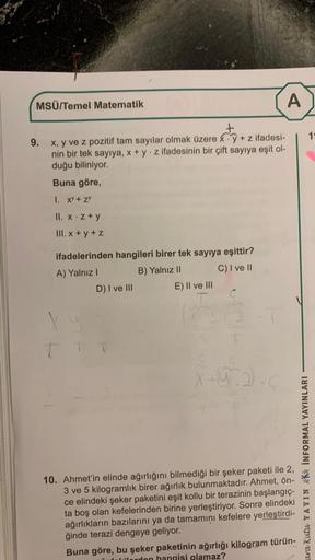 MSÜ/Temel Matematik
9. x, y ve z pozitif tam sayılar olmak üzere y + z ifadesi-
nin bir tek sayıya, x + y z ifadesinin bir çift sayıya eşit ol-
duğu biliniyor.
Buna göre,
1. XY + ZY
II. x.z+y
III. x+y+z
ifadelerinden hangileri birer tek sayıya eşittir?
A) 