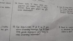 limleri ödevini
m kaç dakika-
2 hafta,
kaç gün
2024111
14. Üretim tarihi 12 Nisan 2022 olan
yoğurdun son tüketim tarihi 5 May's
2022'dir. Buna göre yoğurt kaç gün
içinde tüketilmelidir?
15. Ege doğumundan 19 yil 8 ay 21 gün
sonra üniversiteyi kazanıyor. Ege 18 Ocak
1998 yılında doğduğuna göre hangi ta-
rihte üniversiteyi kazanmıştır?
2. Aylin 26 Mays 2009 to
tur. Kardeşi. Aylinden
gün sonra doğmuştur.
kardeşinin doğum tari
3. Bozuk bir musluk
su akıtmaktadır. Bu
mililitre su akıtır?