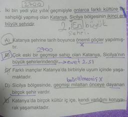 2700
- İki bin yedi yüz yıllık geçmişiyle onlarca farklı kültüre
sahipliği yapmış olan Katanya, Sicilya bölgesinin ikinci en
büyük şehridir.
2. En büyük
Sehri.
A) Katanya şehrine tarih boyunca önemli göçler yapılmış-
tır.
X
2700
BÇok eski bir geçmişe sahip olan Katanya, Sicilya'nın
büyük şehirlerindendir-evet 2.51
Farklı inançlar Katanya'da birbiriyle uyum içinde yaşa-
belirtilmemiş x
maktadır.
D) Sicilya bölgesinde, geçmişi milattan önceye dayanan
birçok şehir vardır.
Katanya'da birçok kültür iç içe, kendi varlığını koruya-
rak yaşamaktadır.