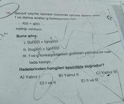 1920²
18,
29
Gerçel sayılar kümesi üzerinde tanımlt daima artan
f ve daima azalan g fonksiyonları için
f(0) = g(0)
eşitliği veriliyor.
Buna göre,
5
1. (fof)(0) > (gog)(0)
II. (fog)(0) > (gof)(0)
III. f ve g'fonksiyonlarının grafikleri yalnızca bir nok
tada kesişir.
ifadelerinden hangileri kesinlikle doğrudur?
B) Yalnız II
A) Yalnız I
D) I ve II
10x14
C) Yalnız III
E) II ve III