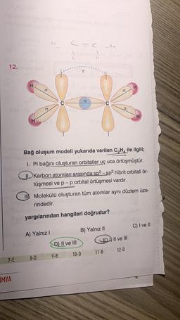 12.
7-E
MYA
H
H
A) Yalnız I
CAC L
Bağ oluşum modeli yukarıda verilen C₂H₂ ile ilgili;
I. Pi bağını oluşturan orbitaller uç uca örtüşmüştür.
II.Karbon atomları arasında sp²-sp2 hibrit orbitali ör-
tüşmesi ve p-p orbital örtüşmesi vardır.
8-D
II Molekülü oluşturan tüm atomlar aynı düzlem üze-
rindedir.
uyargılarından hangileri doğrudur?
D) II ve III
9-B
TC
B) Yalnız II
10-D
O
EII ve III
12-D
11-B
C) I ve II