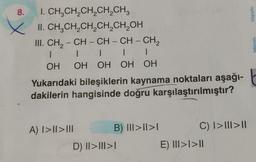 8.
I. CH,CH,CH,CH,CH,
II. CH₂CH₂CH₂CH₂CH₂OH
A) I>I|>|||
III. CH₂ - CH - CH - CH - CH₂
1
|
|
|
|
OH OH OH OH OH
Yukarıdaki bileşiklerin kaynama noktaları aşağı-t
dakilerin hangisinde doğru karşılaştırılmıştır?
B) III>II>I
D) II>|||I>I
C) I>|||>||
bilgivolu
E) III>I>II
nonba