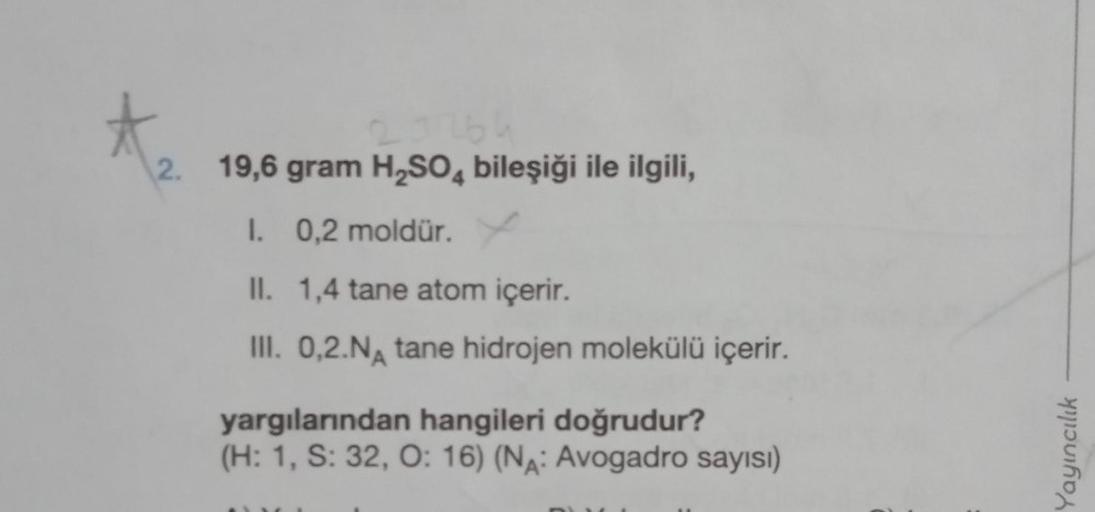 2. 19,6 gram H₂SO4 bileşiği ile ilgili,
1. 0,2 moldür. X
II. 1,4 tane atom içerir.
III. 0,2.NA tane hidrojen molekülü içerir.
yargılarından hangileri doğrudur?
(H: 1, S: 32, O: 16) (NA: Avogadro sayısı)
Yayıncılık