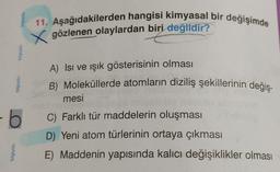 bilgiyolu
bilgiyolu
bilgiyolu
-6
bilgiyoly
11. Aşağıdakilerden hangisi kimyasal bir değişimde
Xgözlenen olaylardan biri değildir?
A) Isı ve ışık gösterisinin olması
B) Moleküllerde atomların diziliş şekillerinin değiş-
mesi
C) Farklı tür maddelerin oluşması
D) Yeni atom türlerinin ortaya çıkması
E) Maddenin yapısında kalıcı değişiklikler olması