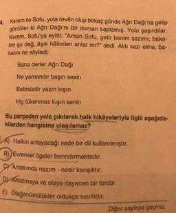 4. Kerem ile Sofu, yola revân olup birkaç günde Ağrı Dağı'na gelip
gördüler ki Ağrı Dağı'nı bir duman kaplamış. Yolu şaşırdılar.
Kerem, Sofu'ya eyitti: "Aman Sofu, getir benim sazımı; baka-
lim şu dağ, âşık hâlinden anlar mı?" dedi. Aldı sazı eline, ba-
kalım ne söyledi:
Sana derler Ağrı Dağı
Ne yamandır başın sesin
Belirsizdir yazın kışın
Hiç tükenmez kışın senin
Bu parçadan yola çıkılarak halk hikâyeleriyle ilgili aşağıda-
kilerden hangisine ulaşılamaz?
A) Halkın anlayacağı sade bir dil kullanılmıştır.
B) Evrensel ögeler barındırmaktadır.
CYAnlatımda nazım - nesir karışıktır.
D) Anlatmaya ve olaya dayanan bir türdür.
Olağanüstülükler oldukça sınırlıdır.
E)
Diğer sayfaya geçiniz.