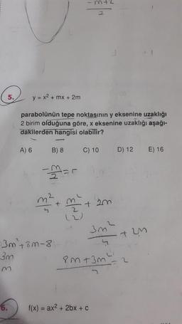 5.
6.
y = x² + mx + 2m
parabolünün tepe noktasının y eksenine uzaklığı
2 birim olduğuna göre, x eksenine uzaklığı aşağı-
dakilerden hangisi olabilir?
A) 6
B) 8
-3=
3m² +3m-8:
3m
m
C) 10
2
+ 2m
f(x) = ax² + 2bx + C
D) 12
3m²
4
PM +3m² = 2
72M
E) 16