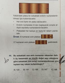 Yukarıdaki plaka bir sokaktaki evlerin numaralandı-
rılması için kullanılacaktır.
Her eve farklı bir plaka takılacaktır.
Evlerin numaraları 8 den başlayarak sırayla ar-
dışık sayılarla numaralandırılacaktır.
Plakadaki her kareye en fazla bir rakam yazıla-
bilir.
Örnek: 8 numaralı evin plakası
17 numaralı evin plakası 1 7 şeklindedir.
8
C) 189
9
44. Bu sokaktaki son evin numarası rakamları fark-
lı üç basamaklı en küçük doğal sayı olduğuna
göre sokaktaki tüm evleri numaralandırmak için
toplam kaç rakam kullanılmıştır?
A) 133 B) 191
D) 187 E) 186
TASARI EĞİTİMONLARI