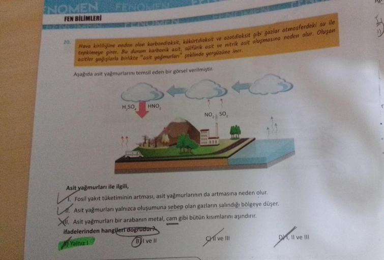 ENOMEN
FEN BİLİMLERİ
20.
Hava kirliliğine neden olan karbondioksit, kükürtdioksit ve azotdioksit gibi gazlar atmosferdeki su ile
tepkimeye girer. Bu durum karbonik asit, sülfürik asit ve nitrik asit oluşmasına neden olur. Oluşan
asitler yağışlarla birlikte