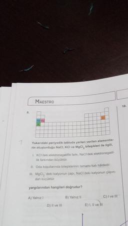 1
8.
MAESTRO
Na Mg
Yukarıdaki periyodik tabloda yerleri verilen elementie-
rin oluşturduğu NaCl, KCI ve MgCl₂ bileşikleri ile ilgili,
1. KCl'deki elektronegatiflik farkı, NaCl'deki elektronegatif-
lik farkından büyüktür.
CI
II. Oda koşullarında bileşiklerinin tamamı katı hâldedir.
III. MgCl₂' deki katyonun çapı, NaCl'deki katyonun çapın-
dan küçüktür.
yargılarından hangileri doğrudur?
A) Yalnız I
D) II ve III
B) Yalnız II
E) I, II ve III
C) I ve III
10.