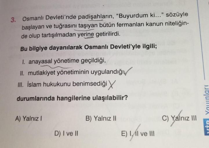 3. Osmanlı Devleti'nde padişahların, "Buyurdum ki..." sözüyle
başlayan ve tuğrasını taşıyan bütün fermanları kanun niteliğin-
de olup tartışılmadan yerine getirilirdi.
Bu bilgiye dayanılarak Osmanlı Devleti'yle ilgili;
I. anayasal yönetime geçildiği,
II. m