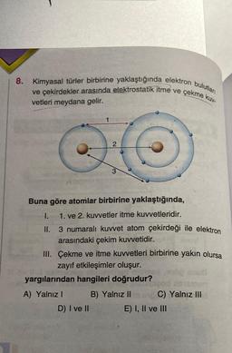 8. Kimyasal türler birbirine yaklaştığında elektron bulutlan
ve çekirdekler arasında elektrostatik itme ve çekme kuv-
vetleri meydana gelir.
2
Buna göre atomlar birbirine yaklaştığında,
I.
1. ve 2. kuvvetler itme kuvvetleridir.
II. 3 numaralı kuvvet atom çekirdeği ile elektron
arasındaki çekim kuvvetidir.
III. Çekme ve itme kuvvetleri birbirine yakın olursa
zayıf etkileşimler oluşur.
yargılarından hangileri doğrudur?
A) Yalnız I
B) Yalnız II
D) I ve II
C) Yalnız III
E) I, II ve III