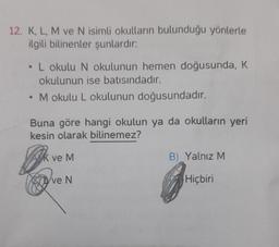 12. K, L, M ve N isimli okulların bulunduğu yönlerle
ilgili bilinenler şunlardır:
L okulu N okulunun hemen doğusunda, K
okulunun ise batısındadır.
M okulu L okulunun doğusundadır.
Buna göre hangi okulun ya da okulların yeri
kesin olarak bilinemez?
AK ve M
ve N
B) Yalnız M
Hiçbiri