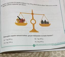 20. Kerem, meyve dolu bir sepetin kütlesini 3 kg 700 g olarak tahmin ediyor. Daha sonra terazide
sepetin kütlesini aşağıdaki gibi ölçüyor.
1 kg kg
Buna göre sepetin tahminî kütlesi, gerçek kütlesinden ne kadar fazladır?
A) 1 kg 200 g
B) 1 kg 300 g
C) 2 kg 100 g
D) 2 kg 200 g
ÖLÇME, DEĞERLENDİRME VE SINAV HİZMETLERİ GENEL MÜDÜRLÜC
113