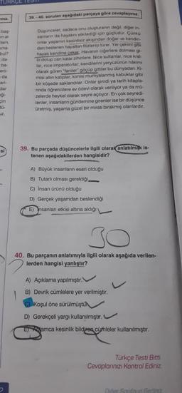 TURKCE TES
Iniz
baş-
m al-
dam,
ma-
bul?
da-
ba-
eni-
da
cari-
dar
Al
gi-
çin
tü-
JZ.
si
39.-40. soruları aşağıdaki parçaya göre cevaplayınız.
Düşünceler, sadece onu oluşturanın değil, diğer in-
sanların da hayatını etkilediği için güçlüdür. Çünkü
onlar yaşamın kesintisiz akışından doğar ve kendin-
den beslenen hayattan filizlenip türer. Yer çekimi gibi
hayatı kendine çeker. Havanın ciğerlere dolmasi gi-
bi dolup can katar zihinlere. Nice sultanlar, nice kral-
lar, nice imparatorlar; kendilerini yeryüzünün hakimi
olarak gören "faniler" göçüp gittiler bu dünyadan. Ki.
misi altın kalıplar, kimisi mumyalanmış kabuklar gibi
bir köşede saklandılar. Onlar şimdi ya tarih kitapla-
rında öğrencilere ev ödevi olarak veriliyor ya da mü-
zelerde heykel olarak seyre açılıyor. En çok seyredi-
lenler, insanların gündemine girenler ise bir düşünce
üretmiş, yaşama güzel bir miras bırakmış olanlardır.
39. Bu parçada düşüncelerle ilgili olarak anlatılmak is-
tenen aşağıdakilerden hangisidir?
A) Büyük insanların eseri olduğu
B) Tutarlı olması gerektiği
C) İnsan ürünü olduğu
D) Gerçek yaşamdan beslendiği
E) nsanlan etkisi altına aldığı v
30
40. Bu parçanın anlatımıyla ilgili olarak aşağıda verilen-
lerden hangisi yanlıştır?
2
A) Açıklama yapılmıştır.
B) Devrik cümlelere yer verilmiştir.
C) Koşul öne sürülmüştü
D) Gerekçeli yargı kullanılmıştır.
E amca kesinlik bildiren cümleler kullanılmıştır.
Türkçe Testi Bitti.
Cevaplarınızı Kontrol Ediniz
Dider Saufnun Geriat