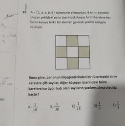 E) 3
12 olmali
3
yoni
net
MIZI
UNU
1
1
1
1
0
1
B
8
1
9
t
$
t
1
I
1
1
(
t
1
1
10. A = {2, 3, 4, 6, 9} kümesinin elemanları, 9 birim kareden
oluşan şekildeki pano üzerindeki beyaz birim karelere her
birim kareye farklı bir eleman gelecek şekilde rastgele
yazılıyor.
Buna göre, panonun köşegenlerinden biri üzerindeki birim
karelere çift sayılar, diğer köşegen üzerindeki birim
karelere ise üçün katı olan sayıların yazılmış olma olasılığı
kaçtır?
A)
10
B)
1
30
11/15
D)=1/12
1|r
E)=1/12