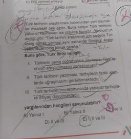 C) Ehli zimmet anlayışı
gayrimuslinkt sistemi
time hormi dersingle Bas
Türk tarihinin araştırılması bakımından yerli kaynak-
lar maalesef pek azdır. Buna karşın Türk tarihinin
yabancı kaynakları ise oldukça fazladır. Barthold un
dediği gibi; "Türk tarihini araştırmak için sadece Tür-
kolog olmak yetmez aynı zamanda Sinolog, Arabi-
yater Bizantolog olmak gerekir."
Buna göre, Türk tarihi ile ilgilias
I. Türklerin geniş coğrafyalara yayılması Türk ta-
rihinin araştırılmasını zorlaştırmıştır.
II. Türk tarihinin yazılması, tarihçilerin farklı alan-
larda uğraşmasını gerektirmektedir.
III. Türk tarihinin incelenmesinde yabaner tarihçile-
re ihtiyaç duyulmaktadır.
yargılarından hangileri savunulabilir?
A) Yalnız I
BY Yalnız II
D) Il ye fil
D
E) II ve III
ve II
A