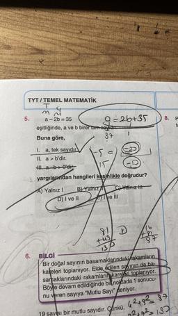 TYT/TEMEL MATEMATİK
T
m
5.
6.
a-2b = 35
eşitliğinde, a ve b birer tam eayidu
Buna göre,
37
I. a, tek sayıdır.
II. a> b'dir.
Ha b>0'dır.
9=26+35
B) Yalnız
15
yargılarımdan hangileri kesinlikle doğrudur?
A) Yalnız I
C)Yalnız III
D) I ve II
M
ve Ill
81 D
tus
131
16
487
BİLGİ
Bir doğal sayının basamaklarındaki rakamların
kaleleri toplanıyor. Elde edilen sayının da ba-
samaklarındaki rakamların kareleri toplanıyor.
Böyle devam edildiğinde bik noktada 1 sonucu-
nu veren sayıya "Mutlu Sayı" deniyor.
8.
19 sayısı bir mutlu sayıdır. Çünkü, 42+,82 = 87
0²+7²=137
P
ta