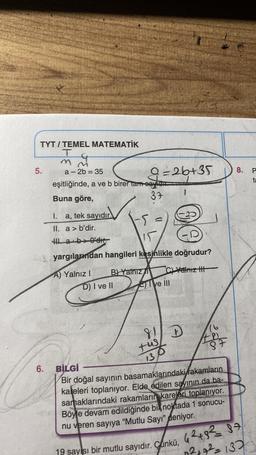 TYT/TEMEL MATEMATİK
T
m
5.
6.
a-2b = 35
eşitliğinde, a ve b birer tam eayidu
Buna göre,
37
I. a, tek sayıdır.
II. a> b'dir.
Ha b>0'dır.
9=26+35
B) Yalnız
15
yargılarımdan hangileri kesinlikle doğrudur?
A) Yalnız I
C)Yalnız III
D) I ve II
M
ve Ill
81 D
tus
131
16
487
BİLGİ
Bir doğal sayının basamaklarındaki rakamların
kaleleri toplanıyor. Elde edilen sayının da ba-
samaklarındaki rakamların kareleri toplanıyor.
Böyle devam edildiğinde bik noktada 1 sonucu-
nu veren sayıya "Mutlu Sayı" deniyor.
8.
19 sayısı bir mutlu sayıdır. Çünkü, 42+,82 = 87
0²+7²=137
P
ta