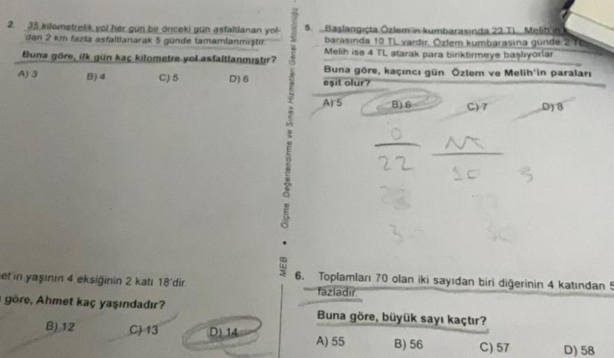 2
35 kilometrelik yol her gun bir önceki gün asfaltlanan yol-
dan 2 km fazla asfaltlanarak 5 günde tamamlanmıştır.
Buna göre, ilk gün kaç kilometre yol asfaltlanmıştır?
A) 3
B) 4
C) 5
D) 6
et'in yaşının 4 eksiğinin 2 katı 18'dir.
göre, Ahmet kaç yaşındadır