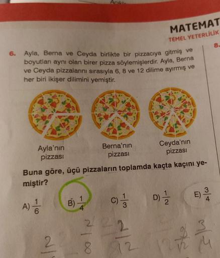 Ayla'nın
pizzası
6. Ayla, Berna ve Ceyda birlikte bir pizzacıya gitmiş ve
boyutları aynı olan birer pizza söylemişlerdir. Ayla, Berna
ve Ceyda pizzalarını sırasıyla 6, 8 ve 12 dilime ayırmış ve
her biri ikişer dilimini yemiştir.
A) 1/10
6
2
B)
Acıklar
Buna