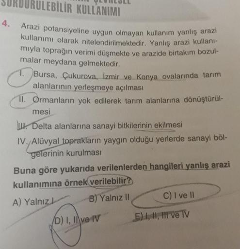 EBİLİR KULLANIMI
4. Arazi potansiyeline uygun olmayan kullanım yanlış arazi
kullanımı olarak nitelendirilmektedir. Yanlış arazi kullanı-
mıyla toprağın verimi düşmekte ve arazide birtakım bozul-
malar meydana gelmektedir.
♡
1. Bursa, Çukurova, İzmir ve Kon