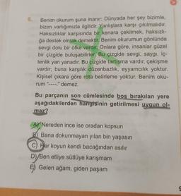 6. Benim okurum şuna inanır: Dünyada her şey bizimle,
bizim varlığımızla ilgilidir. Yanlışlara karşı çıkılmalıdır.
Haksızlıklar karşısında bir kenara çekilmek, haksızlı-
ğa destek olmak demektir. Benim okurumun gönlünde
sevgi dolu bir öfke vardır. Onlara göre, insanlar güzel
bir çizgide buluşabilirler. Bu çizgide sevgi, saygı, iç-
tenlik yan yanadır. Bu çizgide tartışma vardır, çekişme
vardır; buna karşılık düzenbazlık, eyyamcılık yoktur.
Kişisel çıkara göre rota belirleme yoktur. Benim oku-
rum "----." demez.
Bu parçanın son cümlesinde boş bırakılan yere
aşağıdakilerden hangisinin getirilmesi uygun ol-
maz?
A Nereden ince ise oradan kopsun
B Bana dokunmayan yılan bin yaşasın
C) Her koyun kendi bacağından asılır
D)/Ben etliye sütlüye karışmam
Gelen ağam, giden paşam
9