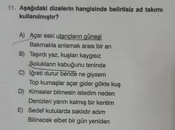 11. Aşağıdaki dizelerin hangisinde belirtisiz ad takımı
kullanılmıştır?
A) Açar eski utançların güneşi
Bakmakla anlamak arası bir an
B) Taşırdı yaz, kuşları kaygısız
Solukların kabuğunu teninde
C) İğreti durur bende ne giysem
Top kumaşlar açar gider gökte kuş
D) Kimseler bilmesin istedim neden
Denizleri yarım kalmış bir kentim
E) Sedef kutularda saklıdır adım
Bilinecek elbet bir gün yeniden