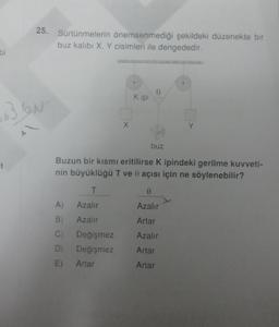 bi
25. Sürtünmelerin önemsenmediği şekildeki düzenekte bir
buz kalıbı X, Y cisimleri ile dengededir.
63 TON
^\
X
Kipi
buz
Y
0
Azalır
Artar
Azalır
Artar
Artar
Buzun bir kısmı eritilirse K ipindeki gerilme kuvveti-
nin büyüklüğü T ve 0 açısı için ne söylenebilir?
T
A)
Azalır
B) Azalır
C)
Değişmez
D) Değişmez
E) Artar