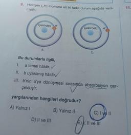 9. Hidrojen (H) atomuna ait iki farklı durum aşağıda veril-
miştir.
Çekirdek
a.
Çekirdek
D) II ve III
b.
Bu durumlarla ilgili,
I.
a temel hâldir. ✓
II.
b uyarılmış hâldir
III. b'nin a'ya dönüşmesi sırasında absorbsiyon ger-
çekleşir.
yargılarından hangileri doğrudur?
A) Yalnız
B) Yalnız II
e
C) I ve II
E), II ve III
11.