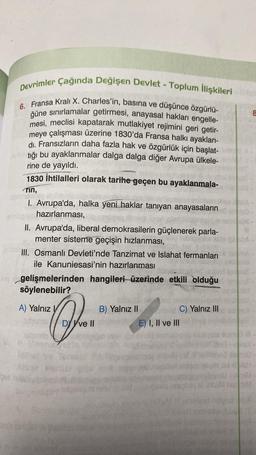 Devrimler Çağında Değişen Devlet - Toplum İlişkileri
6. Fransa Kralı X. Charles'in, basına ve düşünce özgürlü-
güne sınırlamalar getirmesi, anayasal hakları engelle-
mesi, meclisi kapatarak mutlakiyet rejimini geri getir-
meye çalışması üzerine 1830'da Fransa halkı ayaklan-
di. Fransızların daha fazla hak ve özgürlük için başlat-
tığı bu ayaklanmalar dalga dalga diğer Avrupa ülkele-
rine de yayıldı.
1830 İhtilalleri olarak tarihe geçen bu ayaklanmala-
rin,
I. Avrupa'da, halka yeni haklar tanıyan anayasaların 400-
hazırlanması,
II. Avrupa'da, liberal demokrasilerin güçlenerek parla-
menter sisteme geçişin hızlanması,
III. Osmanlı Devleti'nde Tanzimat ve Islahat fermanları
ile Kanuniesasi'nin hazırlanması
gelişmelerinden hangileri üzerinde etkili olduğu
söylenebilir?
A) Yalnız V
umio
não er
rul?
B) Yalnız II
DY Yve II em E) I, II ve III
t
C) Yalnız III
8
cami
6-
BA