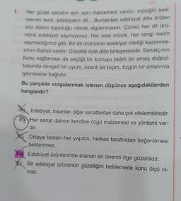 1.
Her güzel sanatın ayrı ayrı malzemesi vardır: müziğin sesi,
resmin renk, edebiyatın dil... Bunlardan edebiyat dille örülen
söz dizimi topluluğu olarak algılanmasın. Çünkü her dil ürü-
nünü edebiyat saymıyoruz. Her sesi müzik, her rengi resim
saymadığımız gibi. Bir dil ürününün edebiyat niteliği kazanma-
sının ölçüsü vardır: Güzellik özle dilin birleşmesidir. Sanatçının
bunu sağlaması da seçtiği bir konuyu belirli bir amaç doğrul-
tusunda dengeli bir uyum, özenli bir biçim, özgün bir anlatımla
işlemesine bağlıdır.
Bu parçada vurgulanmak istenen düşünce aşağıdakilerden
hangisidir?
Edebiyat, insanları diğer sanatlardan daha çok etkilemektedir.
B Her sanat dalının kendine özgü malzemesi ve yöntemi var-
dır.
Ortaya konan her yapıtın, herkes tarafından beğenilmesi
beklenmez.
Edebiyat ürünlerinde aranan en önemli öge güzelliktir.
E) Bir edebiyat ürününün güzelliğini belirlemede konu ölçü ol-
maz.