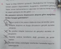 Yazar ve kitap birbirinin aynasıdır. Okuduğumuz bir romanda o
romanı yazanın düşüncelerini, duygularını, özlemlerini görürüz.
Yazar, roman kahramanlarının ağzından bir bakıma kendi dünya
ve yaşam görüşünü de dile getirir. -
the Bu parçanın sonuna düşüncenin akışına göre aşağıdaki-
lerden hangisi getirilebilir?
4.
A) Bunun içindir ki her yazarın kitabında biraz da kendisi vardır.
B) Kitaplar düşünce ve duygu dünyasının gerçek aynaları
olmalıdır.
Bu yüzden kitaplar toplumun en gerçekçi aynaları ol-
muşlardır.
Yazarlar sadece kendilerini değil çevresini de anlat-
malıdır.
Bundan dolayı psikologlar eserlerden hareketle kişiyi in-
celemişlerdir.