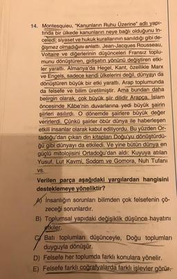 14. Montesquieu, "Kanunların Ruhu Üzerine" adlı yapı-
tında bir ülkede kanunların neye bağlı olduğunu in-
celedi; siyaset ve hukuk kurallarının sanıldığı gibi de-
ğişmez olmadığını anlattı. Jean-Jacques Rousseau,
Voltaire ve diğerlerinin düşünceleri Fransız toplu-
munu dönüştüren, gidişatın yönünü değiştiren etki-
ler yarattı. Almanya'da Hegel, Kant, özellikle Marx
ve Engels, sadece kendi ülkelerini değil, dünyayı da
dönüştüren büyük bir etki yarattı. Arap toplumunda
da felsefe ve bilim üretilmiştir. Ama bundan daha
belirgin olarak, çok büyük şiir dilidir Arapça. İslam
öncesinde Kâbe'nin duvarlarına yedi büyük şairin
şiirleri asılırdı. O dönemde şairlere büyük değer
verirlerdi. Çünkü şairler öbür dünya ile haberleşen
etkili insanlar olarak kabul ediliyordu. Bu yüzden Or-
tadoğu'dan çıkan din kitapları Doğu'yu dönüştürdü-
ğü gibi dünyayı da etkiledi. Ve yine bütün dünya en
güçlü mitolojisini Ortadoğu'dan aldı: Kuyuya atılan
Yusuf, Lut Kavmi, Sodom ve Gomora, Nuh Tufanı
VS.
Verilen parça aşağıdaki yargılardan hangisini
desteklemeye yöneliktir?
İnsanlığın sorunları bilimden çok felsefenin çö-
zeceği sorunlardır.
B) Toplumsal yapıdaki değişiklik düşünce hayatını
etkiler.
C Batı toplumları düşünceyle, Doğu toplumları
duyguyla dönüşür.
D) Felsefe her toplumda farklı konulara yönelir.
E) Felsefe farklı coğrafyalarda farklı işlevler görür.