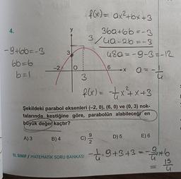 4.
-9+66=-3
66=6
b = 1.
-2
A) 3
y
B) 4
3
O
f(x) = ax²+bx+3
36a+66=-3
3/4a-26=-3
3
f(x) = -=—₁x²+x+3
Şekildeki parabol eksenleri (-2, 0), (6, 0) ve (0, 3) nok-
talarında kestiğine göre, parabolün alabileceği en
büyük değer kaçtır?
c) 9/20
C)
11. SINIF / MATEMATİK SORU BANKASI
48a-9-3 = -12
a = -t
-
6
-X
D) 5
E) 6
19 +3+3=-2/146
11
62/5