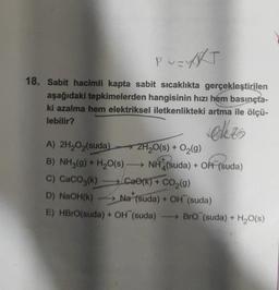 PUZYRT
18. Sabit hacimli kapta sabit sıcaklıkta gerçekleştirilen
aşağıdaki tepkimelerden hangisinin hızı hem basınçta-
ki azalma hem elektriksel iletkenlikteki artma ile ölçü-
lebilir?
ekzo
A) 2H₂O₂(suda)
B) NH3(g) + H₂O(s)
C) CaCO3(k)
Ca0(k) + CO₂(g)
D) NaOH(K)→→→ Na (suda) + OH (suda)
E) HBrO(suda) + OH (suda) →→→→BrO (suda) + H₂O(s)
2H₂O(s) + O₂(g)
NH (suda) + Off (suda)