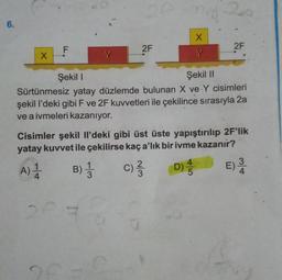 6.
X
F
2F
14-20
B) 3
1
X
2F
Şekil I
Şekil II
Sürtünmesiz yatay düzlemde bulunan X ve Y cisimleri
şekil l'deki gibi F ve 2F kuvvetleri ile çekilince sırasıyla 2a
ve a ivmeleri kazanıyor.
Cisimler şekil Il'deki gibi üst üste yapıştırılıp 2F'lik
yatay kuvvet ile çekilirse kaç a'lık bir ivme kazanır?
C) ²³/3
D)
A) 1
E) 31
4