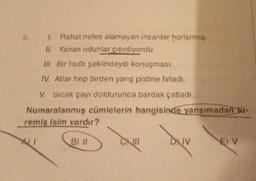 Rahat nefes alamayan insanlar horlarmış.
Yanan odunlar çatırdıyordu.
II.
IL Bir fısıltı şeklindeydi konuşması.
IV. Atlar hep birden yanş pistine fırladı.
V. Sıcak çayı doldurunca bardak çatladi.
Numaralanmış cümlelerin hangisinde yansımadan bü-
remiş isim vardır?
WI
CX
DXIV