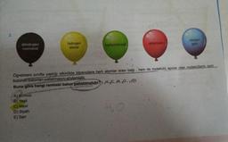 2.
dihidrojen
monoksit
hidrojen
klorür
A) Kırmızı
B) Yeşil
C) Mavi
D) Siyah
E) Sari
karbondioksit
amonyak
Öğretmeni sınıfta yaptığı etkinlikte öğrencilere hem atomlar arası bağı, hem de molekülü apolar olan moleküllerin ismi
bulunan balonları patlatmasını söylemiştir.
Buna göre hangi renkteki balon patlatılmalıdır? (1H, 6C, 7N, 80, 17CI)
HO
oksijen
gazi