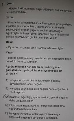 6.
Okur:
- Kitaplar hakkında neler düşündüğünüzü bizimle paylaşır
mısınız efendim?
Yazar:
- Kitaplar bir zaman bana, insanları sevmek lazım geldiğini,
insanları sevince tabiatin, tabiatı sevince dünyanın
sevileceğini, oradan yaşama sevinci duyulacağını
öğretmişlerdir. Hayır, şimdi insanları kitapların öğrettiği
şekilde sevmiyorum çünkü onlar beni yanılttı.
Okur:
- Oysa ben okumayı sizin kitaplarınızla sevmiştim.
Yazar:
- Ben de onları okumayı sevdirmek için yazmıştım zaten,
demek ki bunu başarmışım.
Aşağıdakilerden hangisi bu parçadaki yazarın
görüşlerinden yola çıkılarak ulaşılabilecek bir
yargıdır?
A) Kitapların zevkle okunması, onların doğruyu
söylediklerinin ispatı değildir.
B) Her kitap okunmaya layık değildir hatta çoğu, hiçbir
vasıf taşımaz.
Kitapların öğrettiği yaşama sevinci, gerçek yaşamı
daha da güzelleştirir.
D) Okumayan insan, belki her gerçekten değil ama
çoğundan habersiz kalır.
E) Hayatını yazmakla, anlamaya ve anlatmaya
uğraşmakla geçiren biri gerçek sanatçıdır.