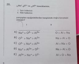 20.
11 Na+, 802- ve 13A1³+ taneciklerinin,
1. İyon hallerinin
II. Nötr hallerinin
yarıçapları aşağıdakilerden hangisinde doğru karşılaştı-
rılmıştır?
1
A) Na+ > 0²-> A1³+
B) 02-> Na+ > A1³+
C) 0²-> Na+ > A1³+
D) Na+ > A1³+ > 0²-
E) A1³+ > Na+ > 0²-
11
O > Al > Na
Na > Al > O
Al > Na > O
Na > Al > O
Al > O > Na