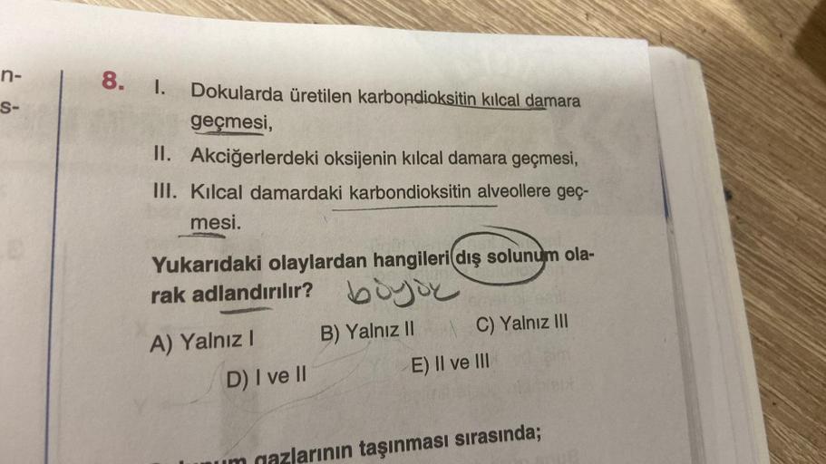 n-
S-
8.
I.
Dokularda üretilen karbondioksitin kılcal damara
geçmesi,
II.
Akciğerlerdeki oksijenin kılcal damara geçmesi,
III. Kılcal damardaki karbondioksitin alveollere geç-
mesi.
Yukarıdaki olaylardan hangileri dış solunum ola-
rak adlandırılır? boy
böy