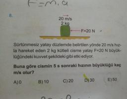 8.
F=m, a
20 m/s
2 kg
Sürtünmesiz yatay düzlemde belirtilen yönde 20 m/s hız-
la hareket eden 2 kg kütleli cisme yatay F=20 N büyük-
lüğündeki kuvvet şekildeki gibi etki ediyor.
B) 10
F=20 N
Buna göre cismin 5 s sonraki hızının büyüklüğü kaç
m/s olur?
A)0
C) 20
D) 30
E) 50